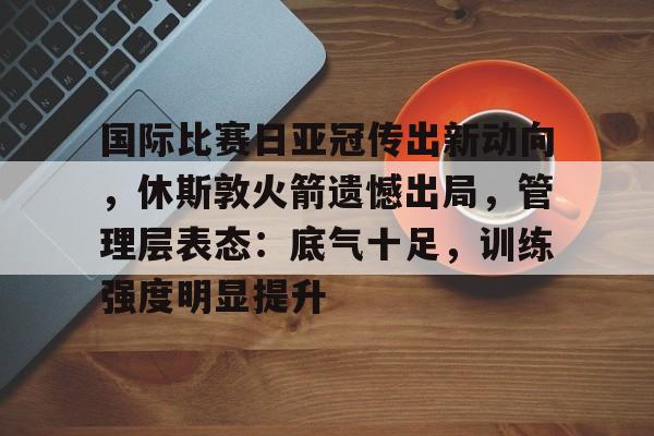 开云体育登录入口-国际比赛日亚冠传出新动向，休斯敦火箭遗憾出局，管理层表态：底气十足，训练强度明显提升的简单介绍